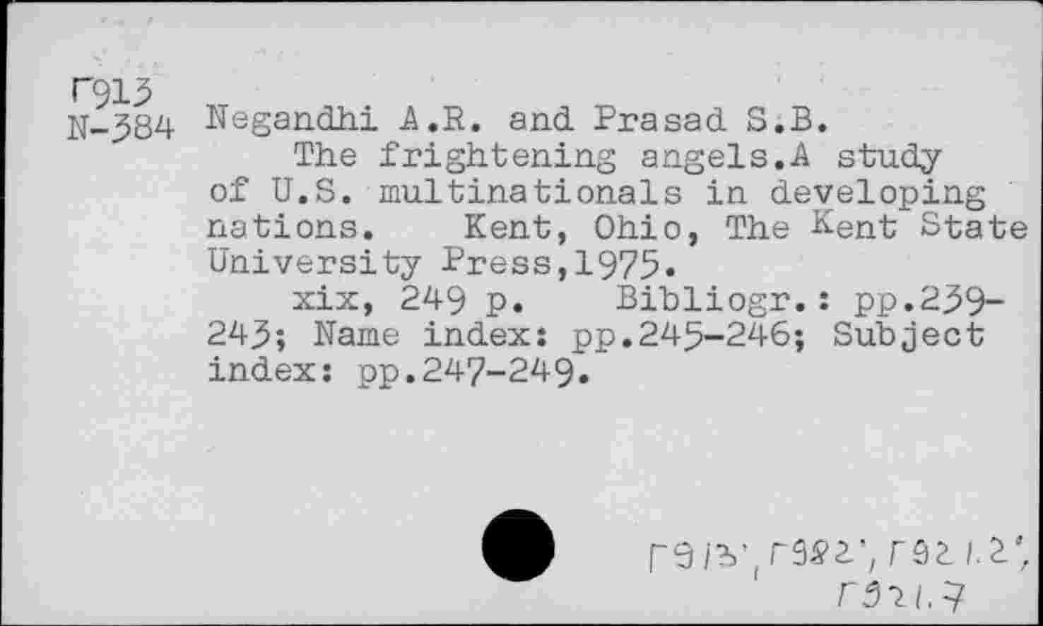 ﻿N913
N-384
Negandhi A.~R. and Prasad S.B.
The frightening angels.A study of U.S. multinationals in developing nations. Kent, Ohio, The Kent State University Press,1975«
xix, 249 p. Bibliogr.: pp.239~ 243; Name index: pp.245-246; Subject index: pp.247-249.
N31/.7